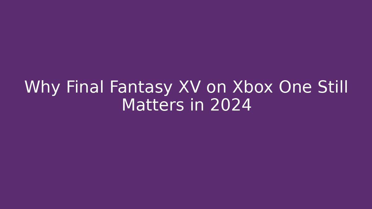 Why Final Fantasy XV on Xbox One Still Matters in 2024