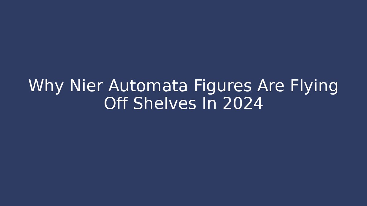 Why Nier Automata Figures Are Flying Off Shelves In 2024