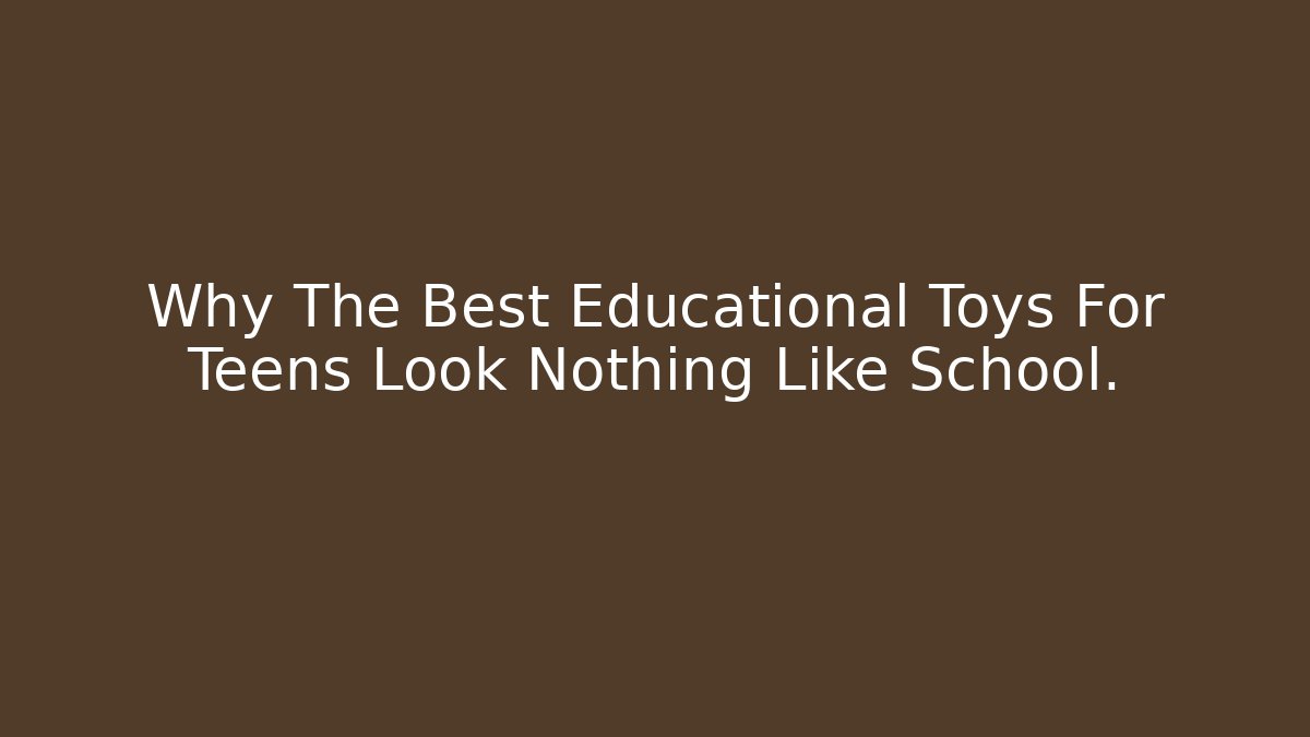 Why The Best Educational Toys For Teens Look Nothing Like School.