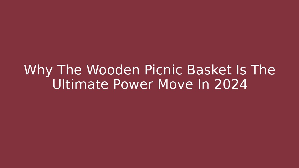 Why The Wooden Picnic Basket Is The Ultimate Power Move In 2024