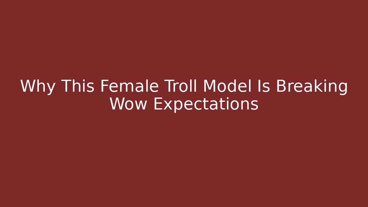 Why This Female Troll Model Is Breaking Wow Expectations