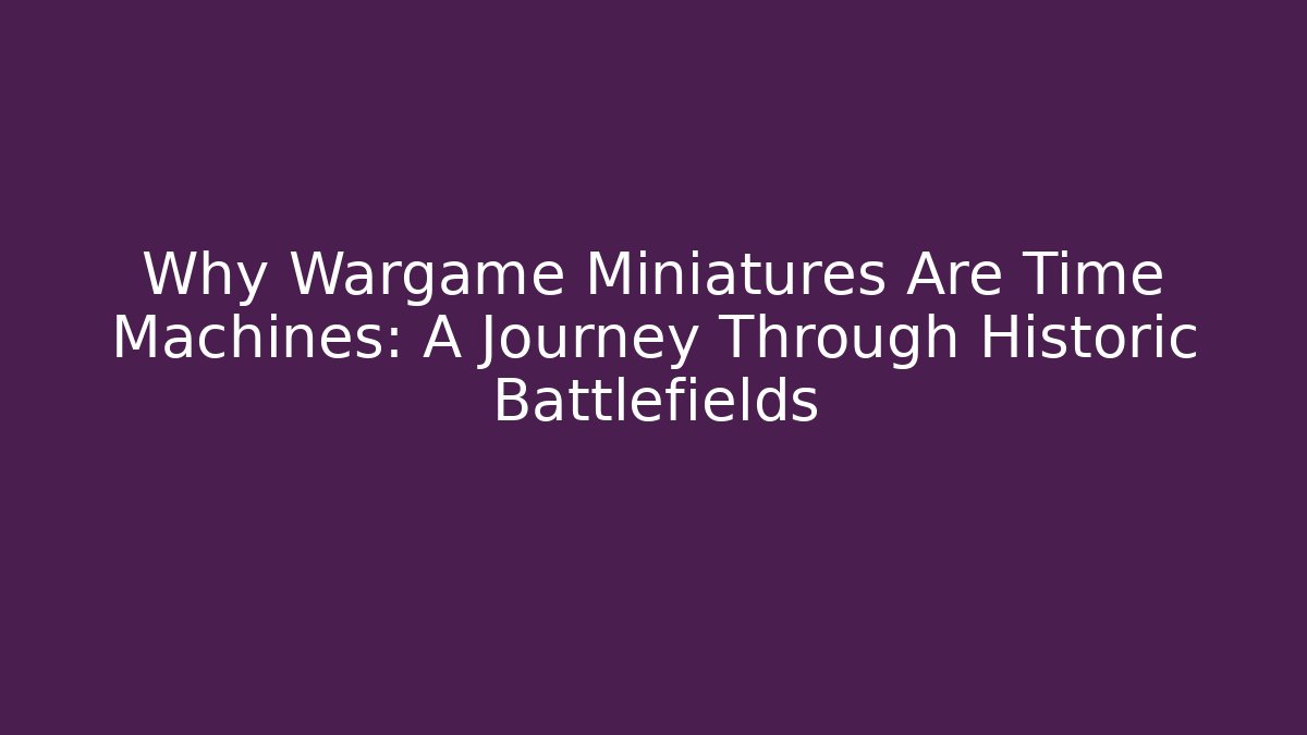 Why Wargame Miniatures Are Time Machines: A Journey Through Historic Battlefields