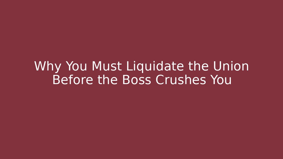 Why You Must Liquidate the Union Before the Boss Crushes You