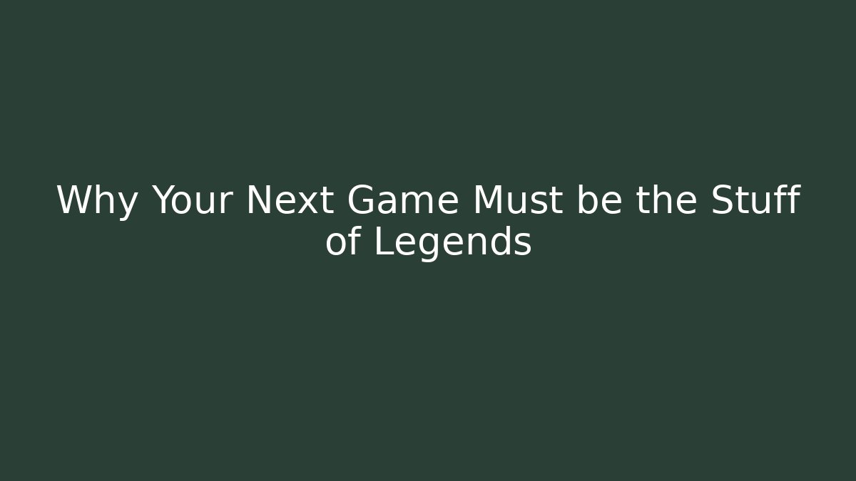 Why Your Next Game Must be the Stuff of Legends