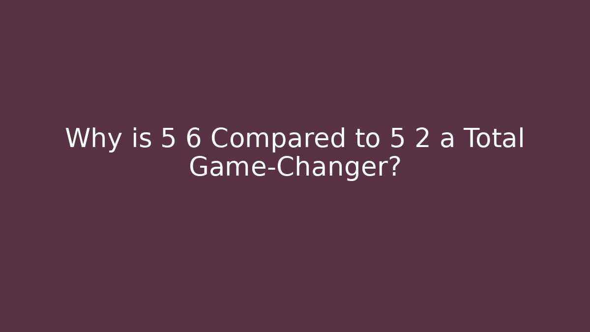 Why is 5 6 Compared to 5 2 a Total Game-Changer?
