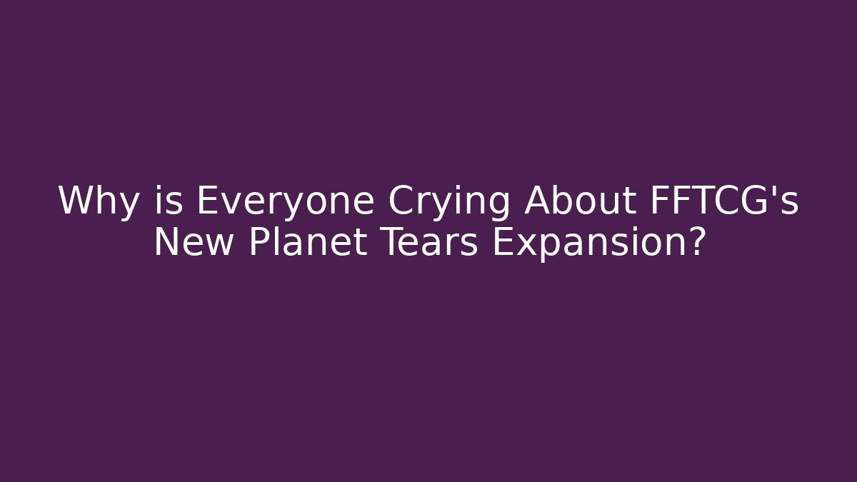 Why is Everyone Crying About FFTCG's New Planet Tears Expansion?