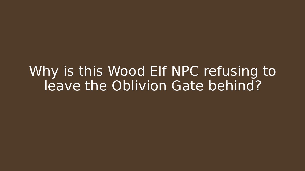 Why is this Wood Elf NPC refusing to leave the Oblivion Gate behind?