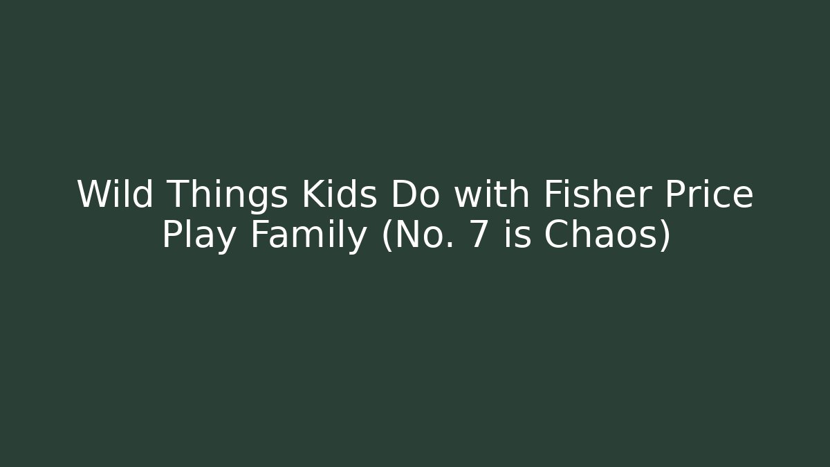 Wild Things Kids Do with Fisher Price Play Family (No. 7 is Chaos)
