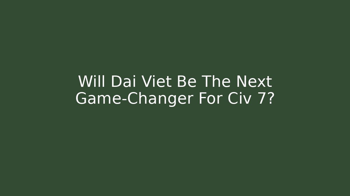 Will Dai Viet Be The Next Game-Changer For Civ 7?