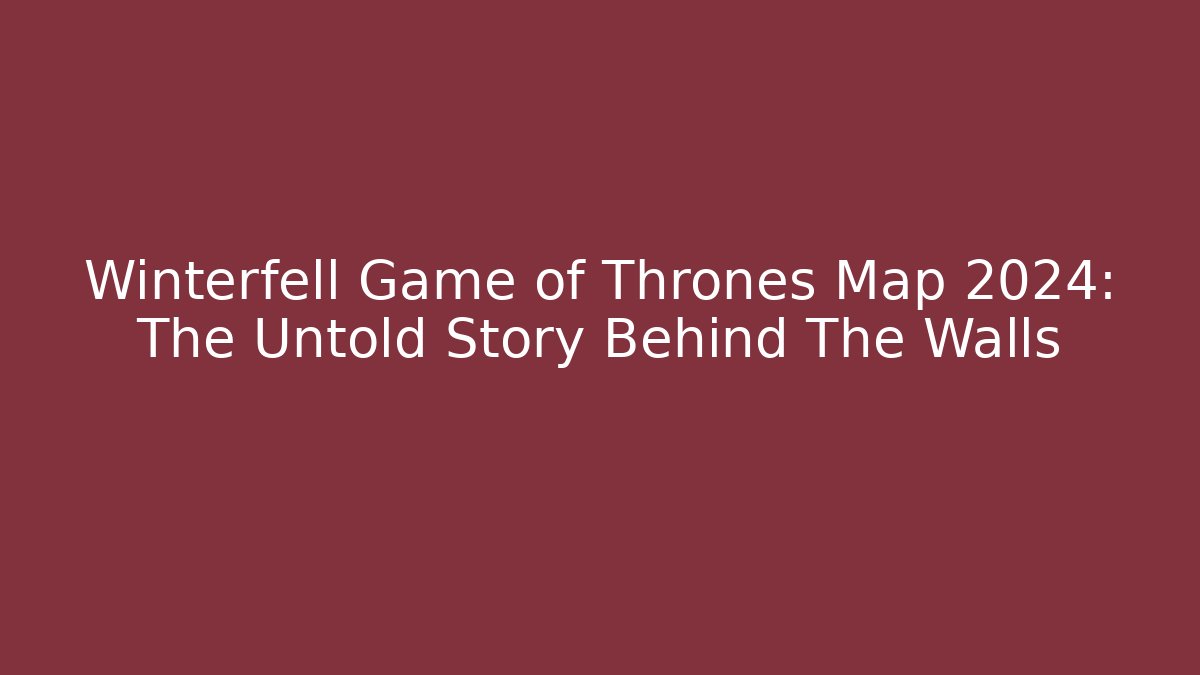 Winterfell Game of Thrones Map 2024: The Untold Story Behind The Walls