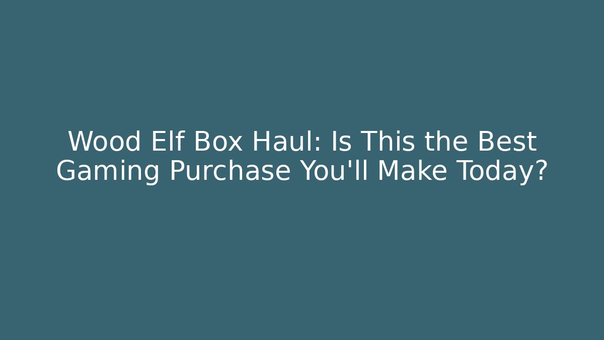 Wood Elf Box Haul: Is This the Best Gaming Purchase You'll Make Today?