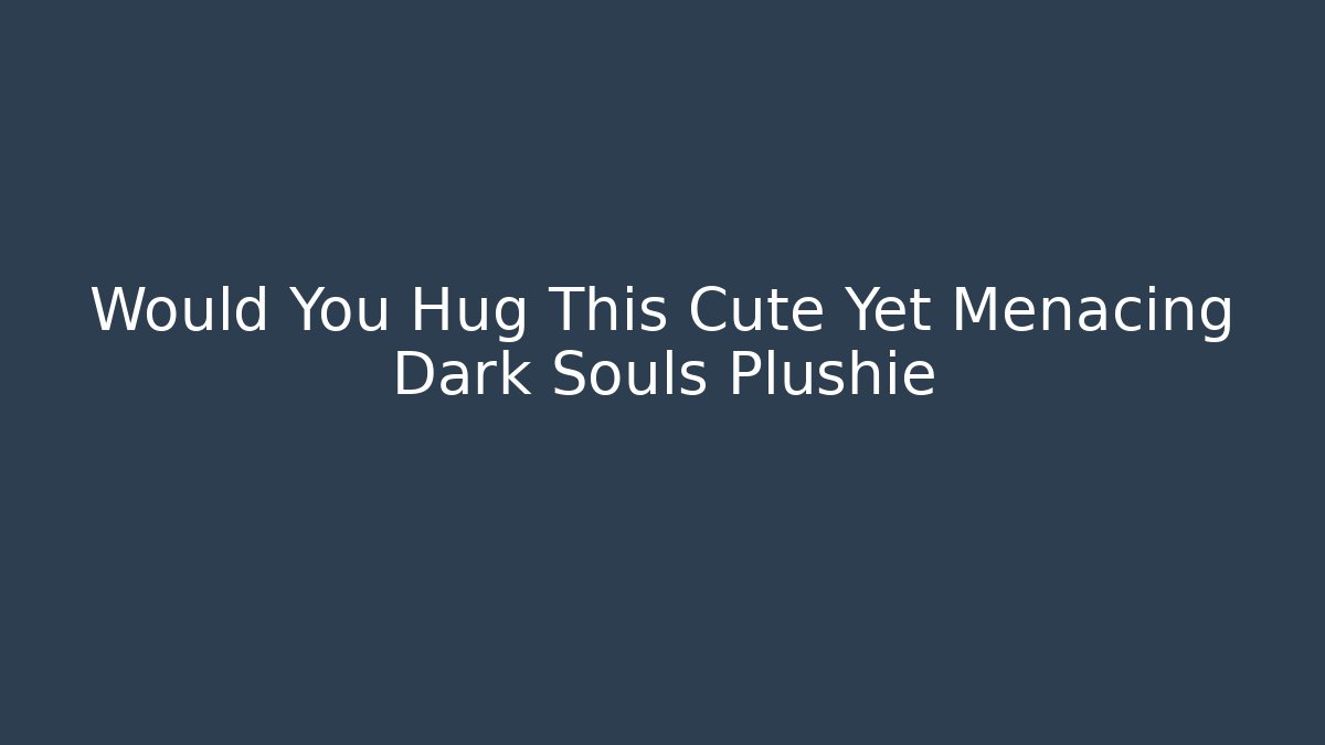 Would You Hug This Cute Yet Menacing Dark Souls Plushie