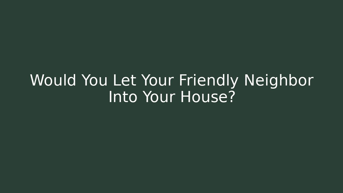 Would You Let Your Friendly Neighbor Into Your House?