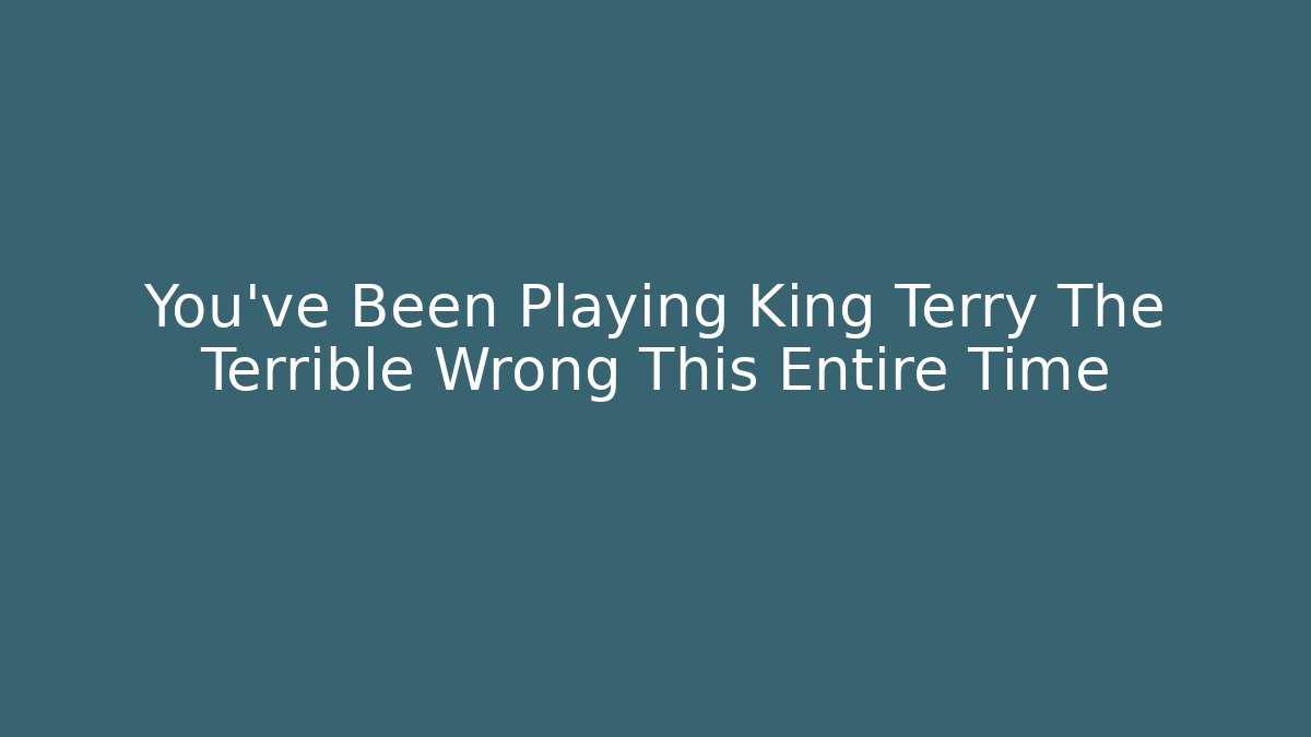 You've Been Playing King Terry The Terrible Wrong This Entire Time