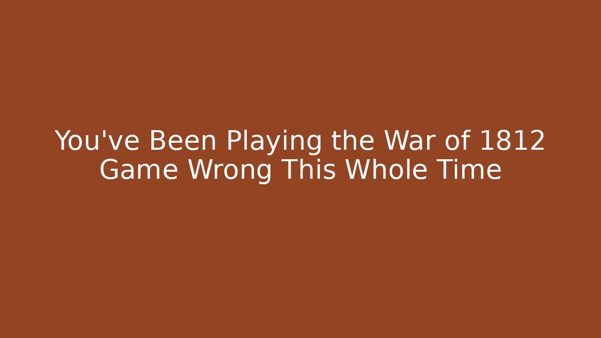 You’ve Been Playing the War of 1812 Game Wrong This Whole Time