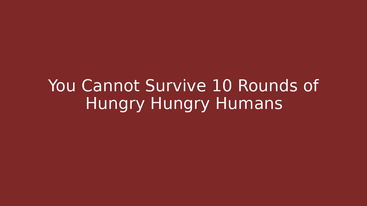 You Cannot Survive 10 Rounds of Hungry Hungry Humans