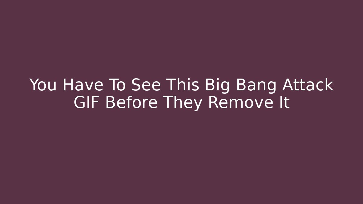 You Have To See This Big Bang Attack GIF Before They Remove It