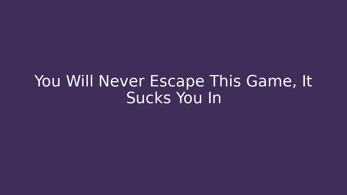 You Will Never Escape This Game, It Sucks You In
