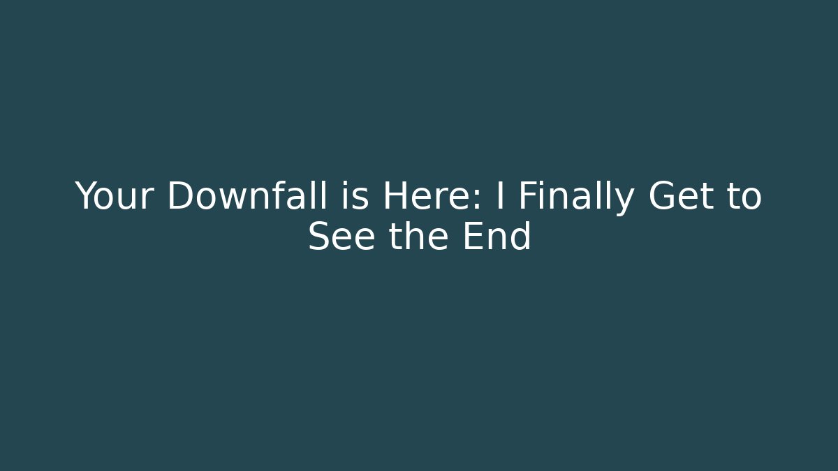 Your Downfall is Here: I Finally Get to See the End