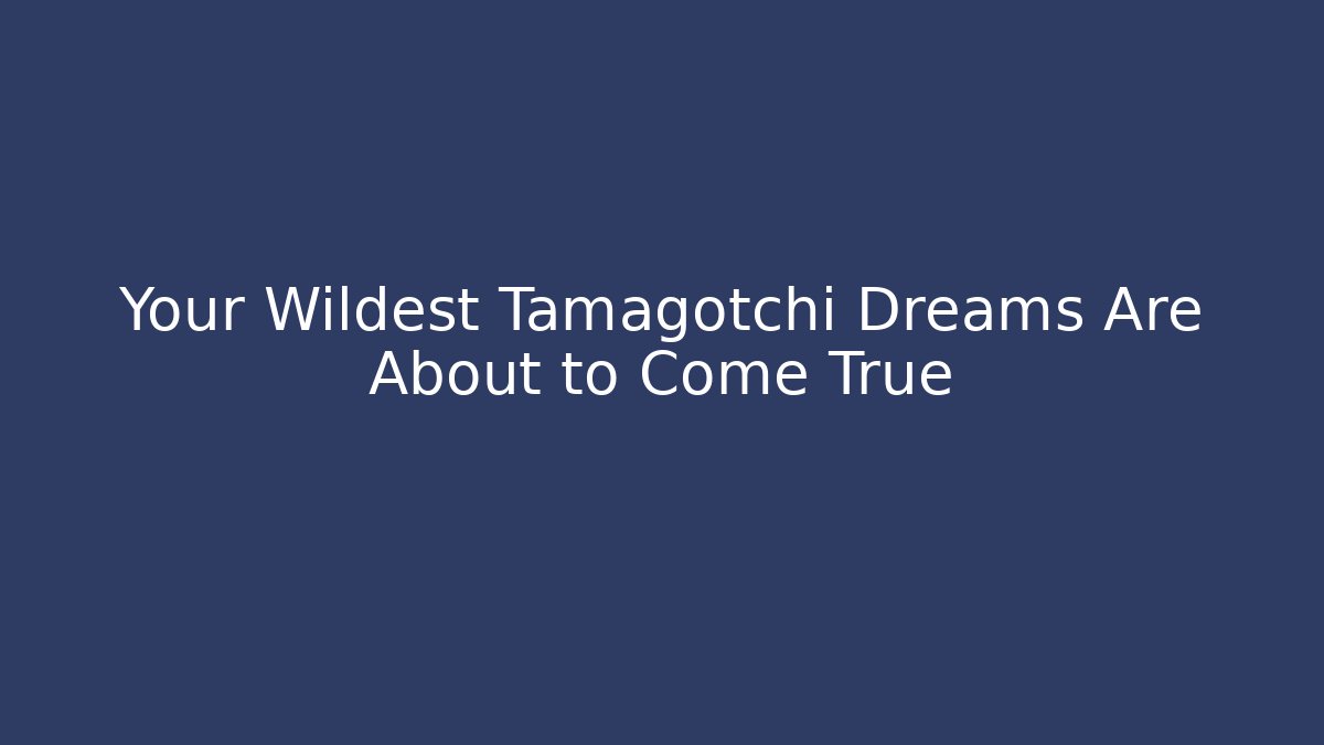 Your Wildest Tamagotchi Dreams Are About to Come True