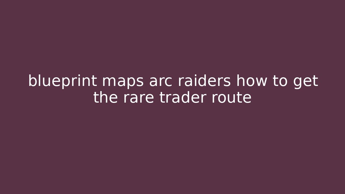 blueprint maps arc raiders how to get the rare trader route