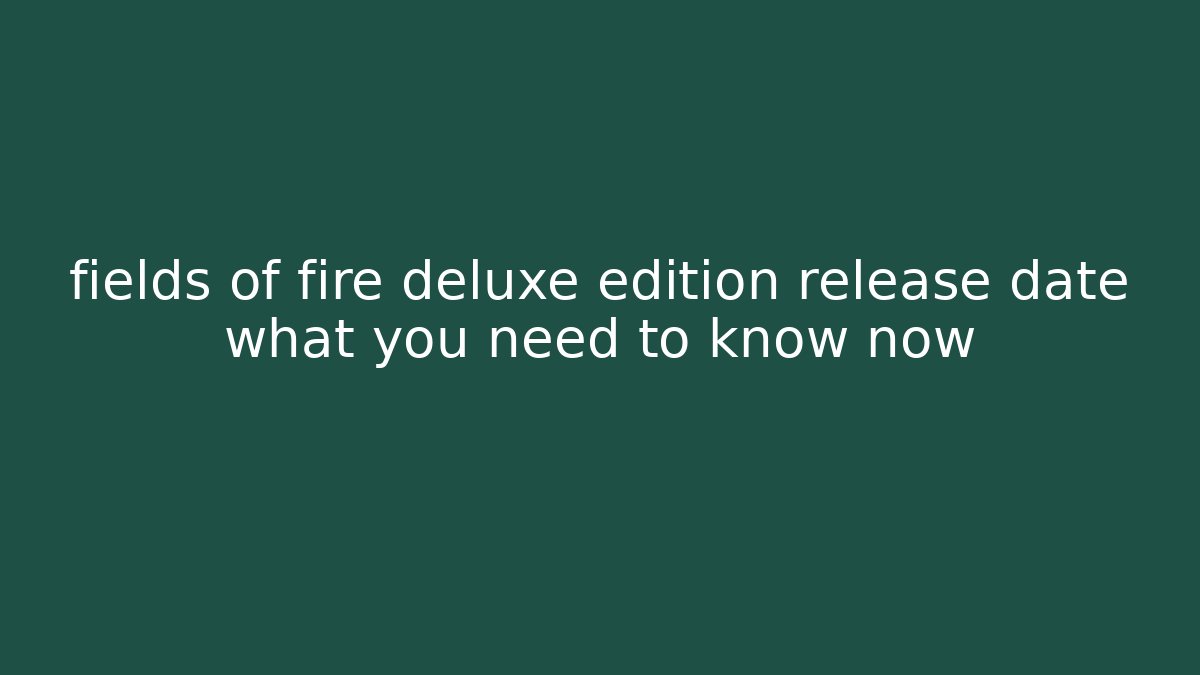 fields of fire deluxe edition release date what you need to know now