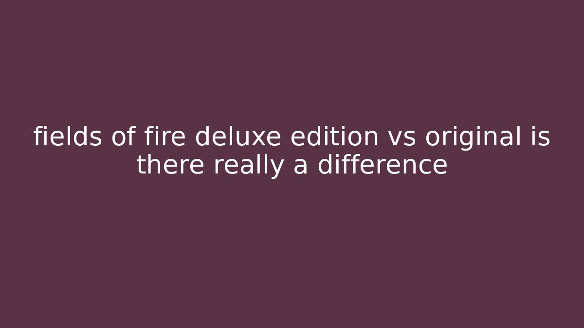 fields of fire deluxe edition vs original is there really a difference