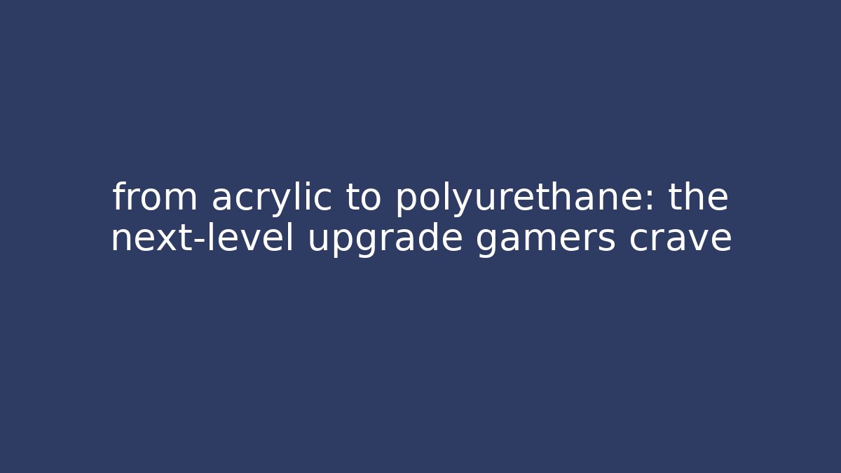 from acrylic to polyurethane: the next-level upgrade gamers crave