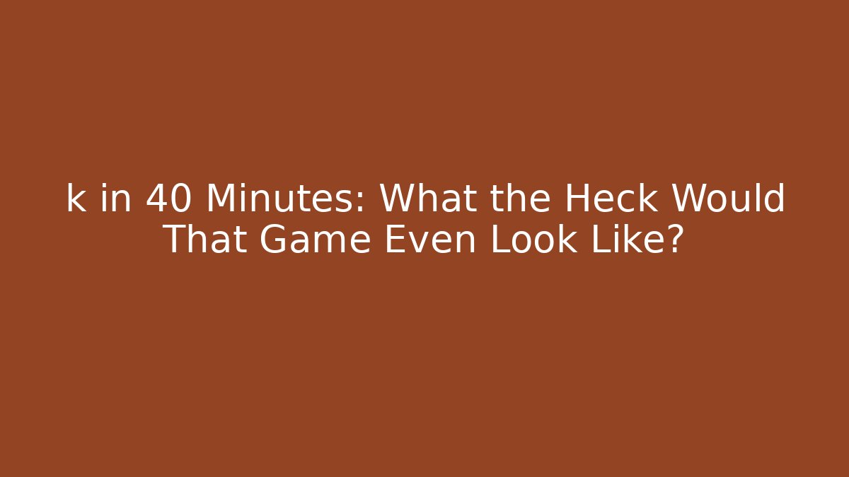 k in 40 Minutes: What the Heck Would That Game Even Look Like?
