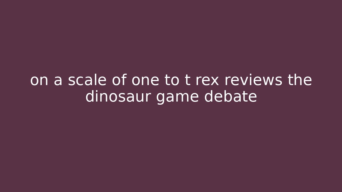 on a scale of one to t rex reviews the dinosaur game debate