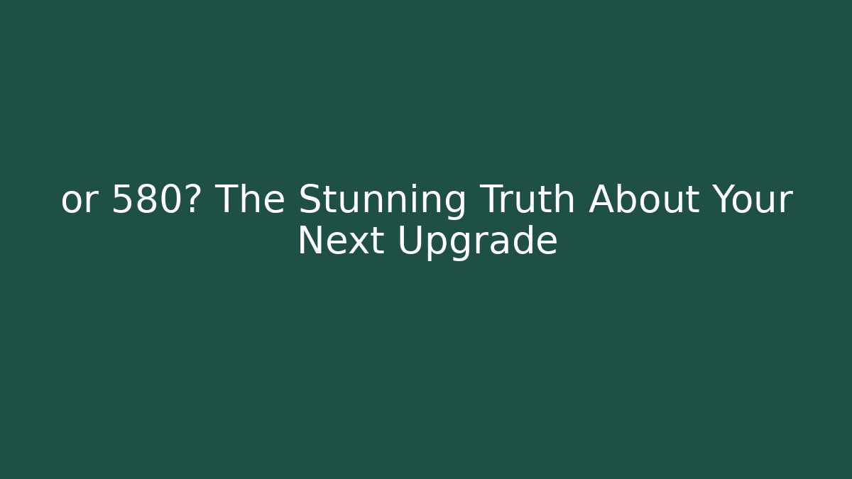 or 580? The Stunning Truth About Your Next Upgrade