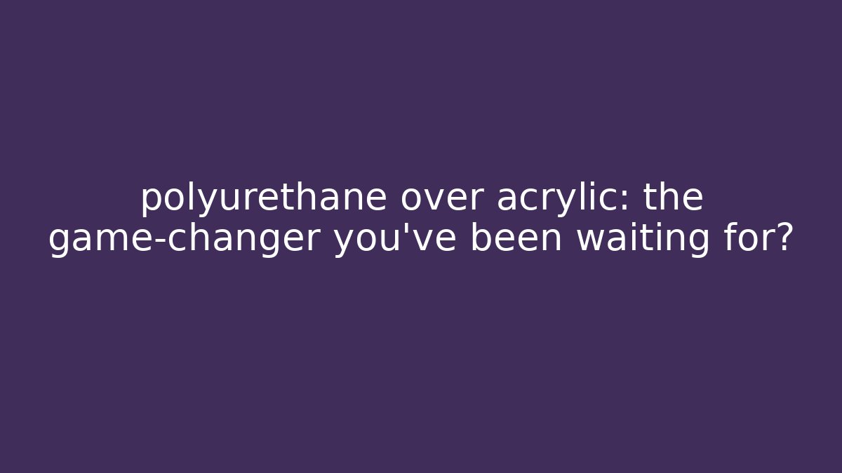 polyurethane over acrylic: the game-changer you’ve been waiting for?