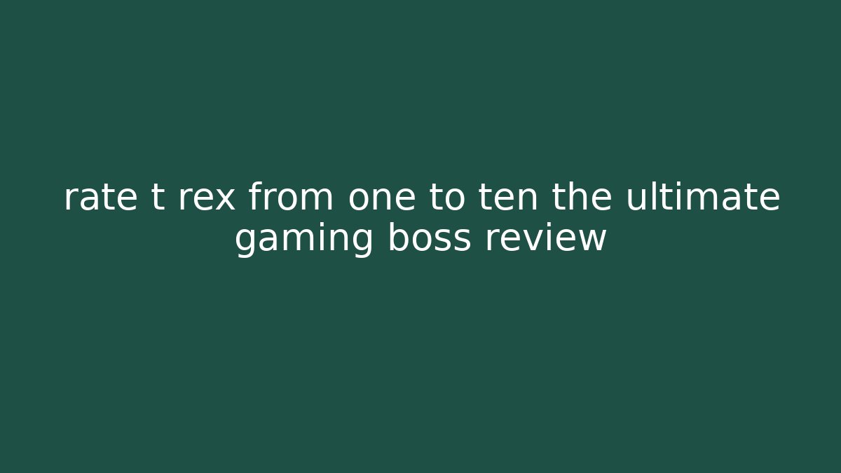 rate t rex from one to ten the ultimate gaming boss review