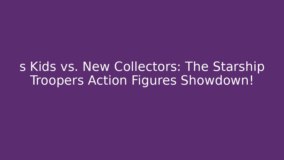 s Kids vs. New Collectors: The Starship Troopers Action Figures Showdown!