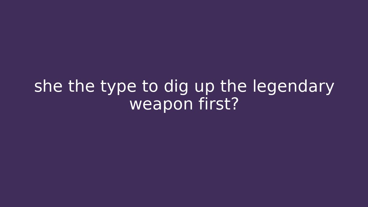 she the type to dig up the legendary weapon first?