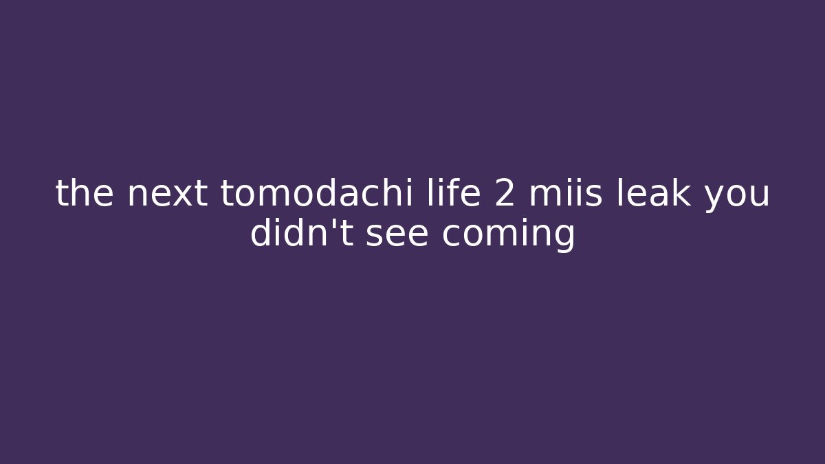 the next tomodachi life 2 miis leak you didn't see coming