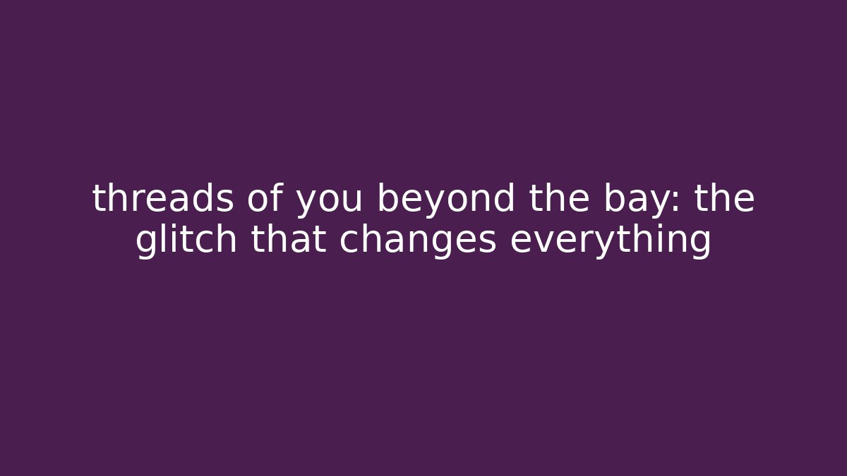 threads of you beyond the bay: the glitch that changes everything