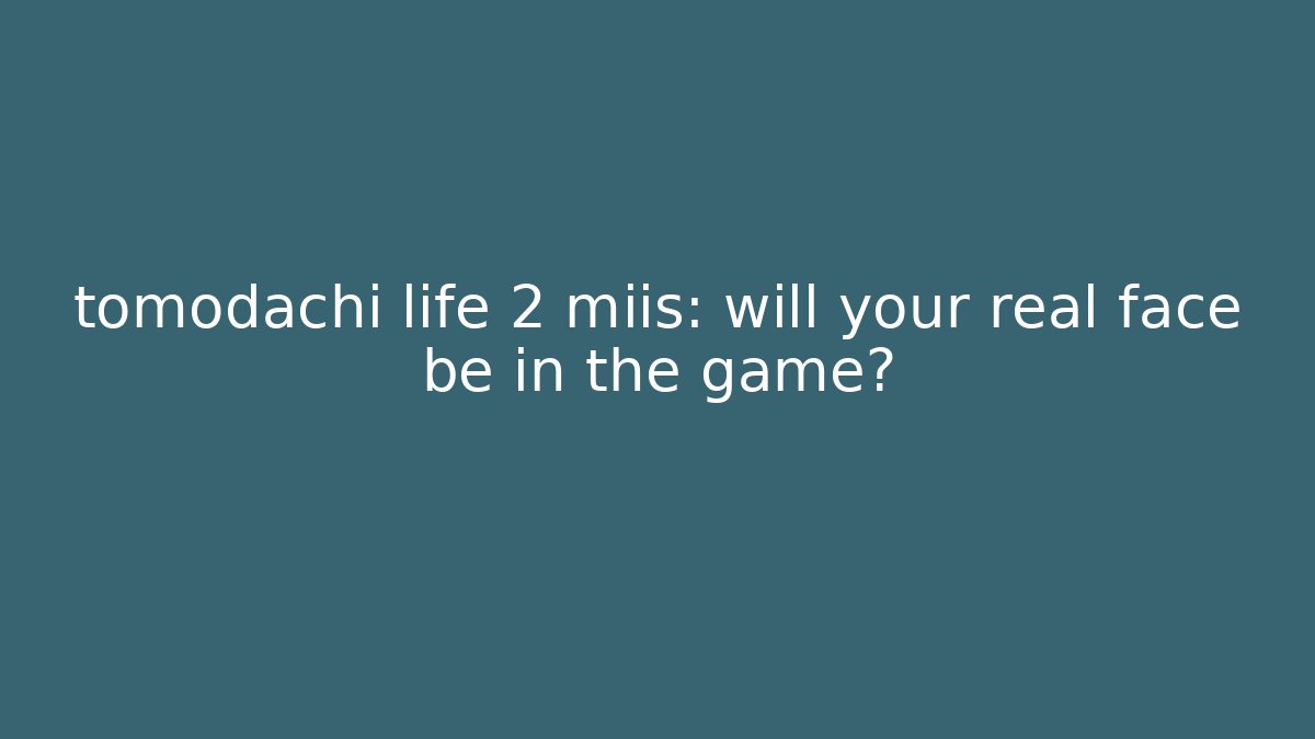 tomodachi life 2 miis: will your real face be in the game?