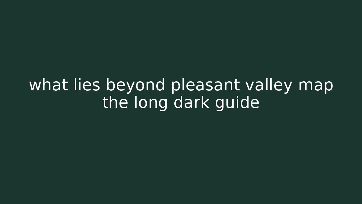 what lies beyond pleasant valley map the long dark guide - Create More Assets