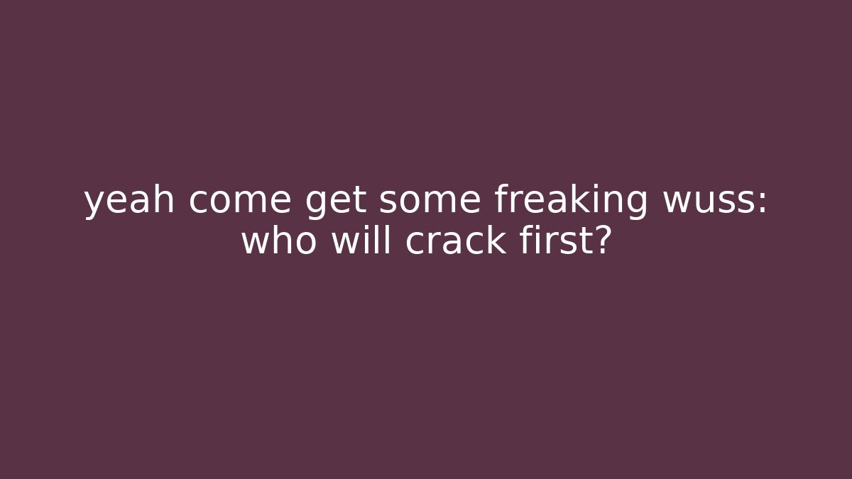 yeah come get some freaking wuss: who will crack first?
